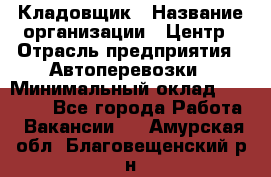 Кладовщик › Название организации ­ Центр › Отрасль предприятия ­ Автоперевозки › Минимальный оклад ­ 40 000 - Все города Работа » Вакансии   . Амурская обл.,Благовещенский р-н